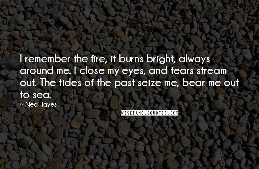 Ned Hayes Quotes: I remember the fire, it burns bright, always around me. I close my eyes, and tears stream out. The tides of the past seize me, bear me out to sea.