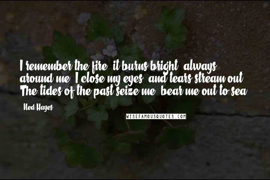Ned Hayes Quotes: I remember the fire, it burns bright, always around me. I close my eyes, and tears stream out. The tides of the past seize me, bear me out to sea.