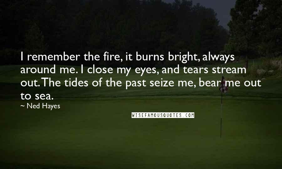 Ned Hayes Quotes: I remember the fire, it burns bright, always around me. I close my eyes, and tears stream out. The tides of the past seize me, bear me out to sea.