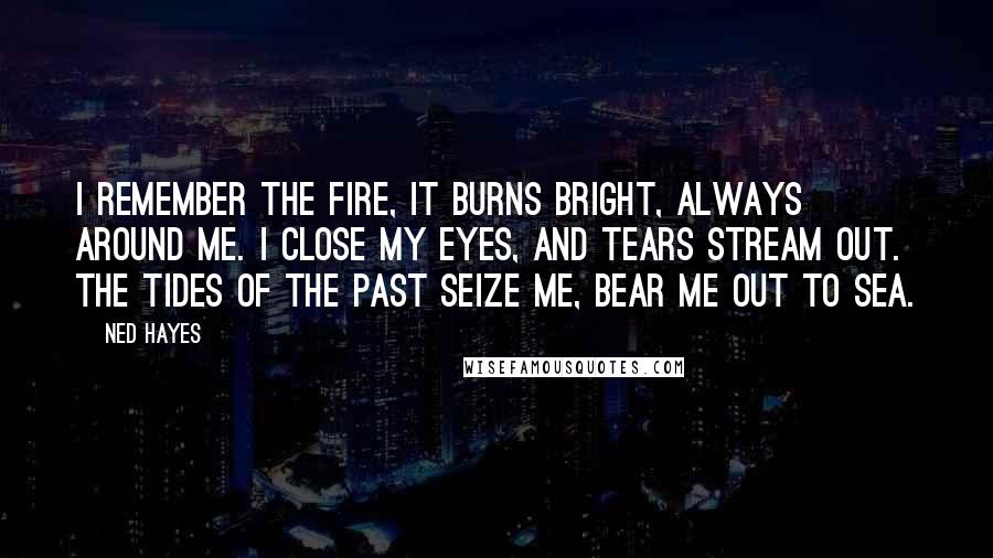 Ned Hayes Quotes: I remember the fire, it burns bright, always around me. I close my eyes, and tears stream out. The tides of the past seize me, bear me out to sea.