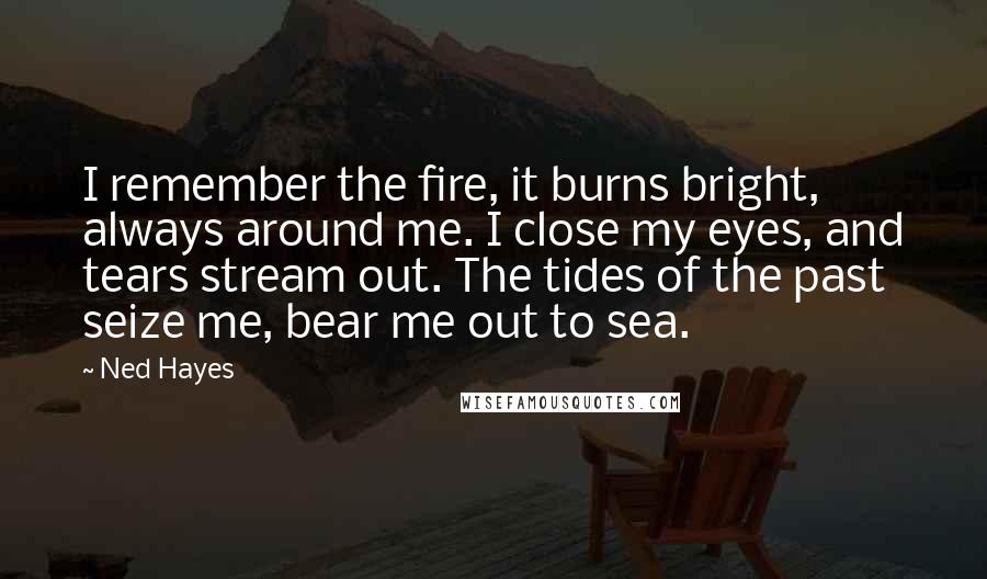 Ned Hayes Quotes: I remember the fire, it burns bright, always around me. I close my eyes, and tears stream out. The tides of the past seize me, bear me out to sea.