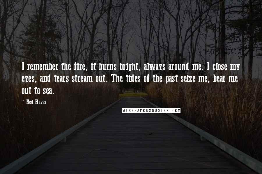 Ned Hayes Quotes: I remember the fire, it burns bright, always around me. I close my eyes, and tears stream out. The tides of the past seize me, bear me out to sea.