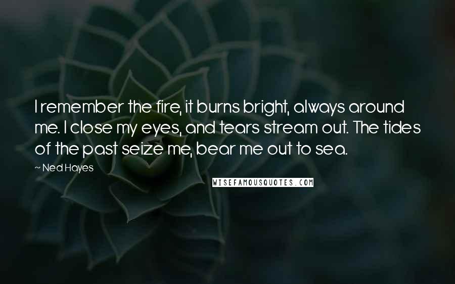 Ned Hayes Quotes: I remember the fire, it burns bright, always around me. I close my eyes, and tears stream out. The tides of the past seize me, bear me out to sea.