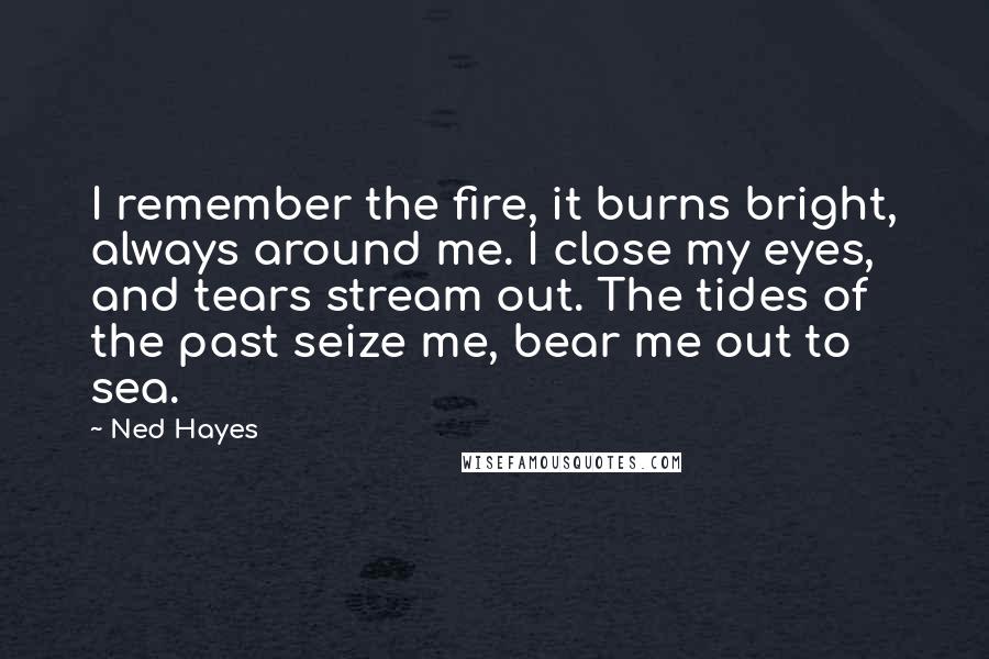 Ned Hayes Quotes: I remember the fire, it burns bright, always around me. I close my eyes, and tears stream out. The tides of the past seize me, bear me out to sea.