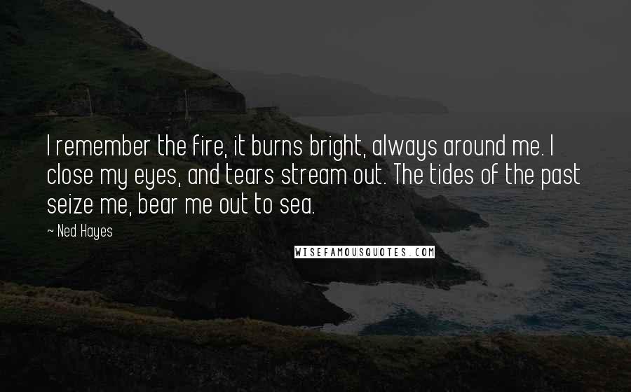 Ned Hayes Quotes: I remember the fire, it burns bright, always around me. I close my eyes, and tears stream out. The tides of the past seize me, bear me out to sea.