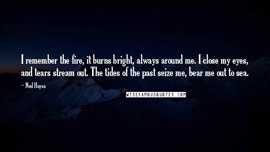 Ned Hayes Quotes: I remember the fire, it burns bright, always around me. I close my eyes, and tears stream out. The tides of the past seize me, bear me out to sea.