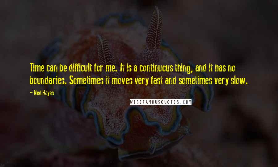 Ned Hayes Quotes: Time can be difficult for me. It is a continuous thing, and it has no boundaries. Sometimes it moves very fast and sometimes very slow.