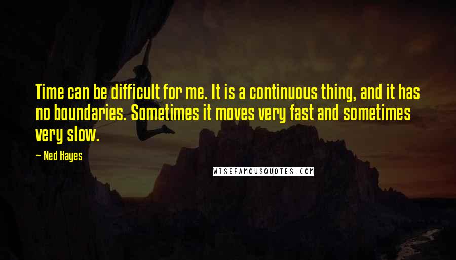 Ned Hayes Quotes: Time can be difficult for me. It is a continuous thing, and it has no boundaries. Sometimes it moves very fast and sometimes very slow.