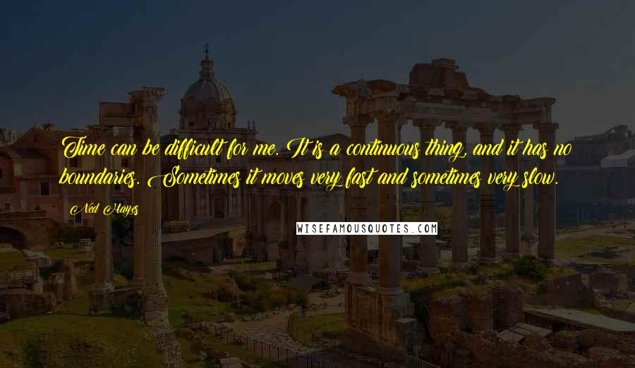 Ned Hayes Quotes: Time can be difficult for me. It is a continuous thing, and it has no boundaries. Sometimes it moves very fast and sometimes very slow.