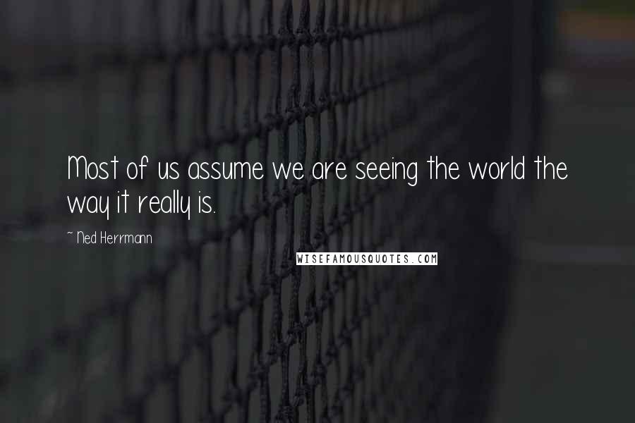 Ned Herrmann Quotes: Most of us assume we are seeing the world the way it really is.