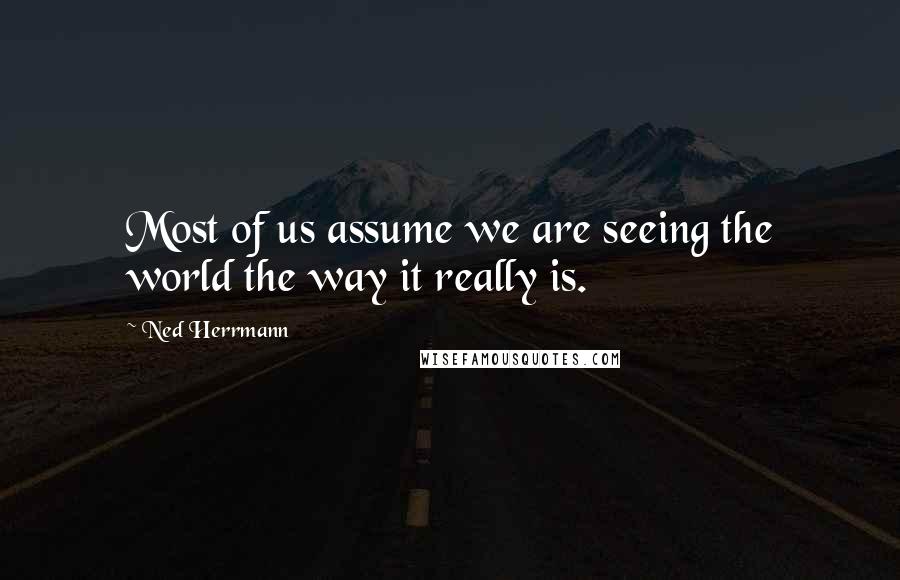 Ned Herrmann Quotes: Most of us assume we are seeing the world the way it really is.