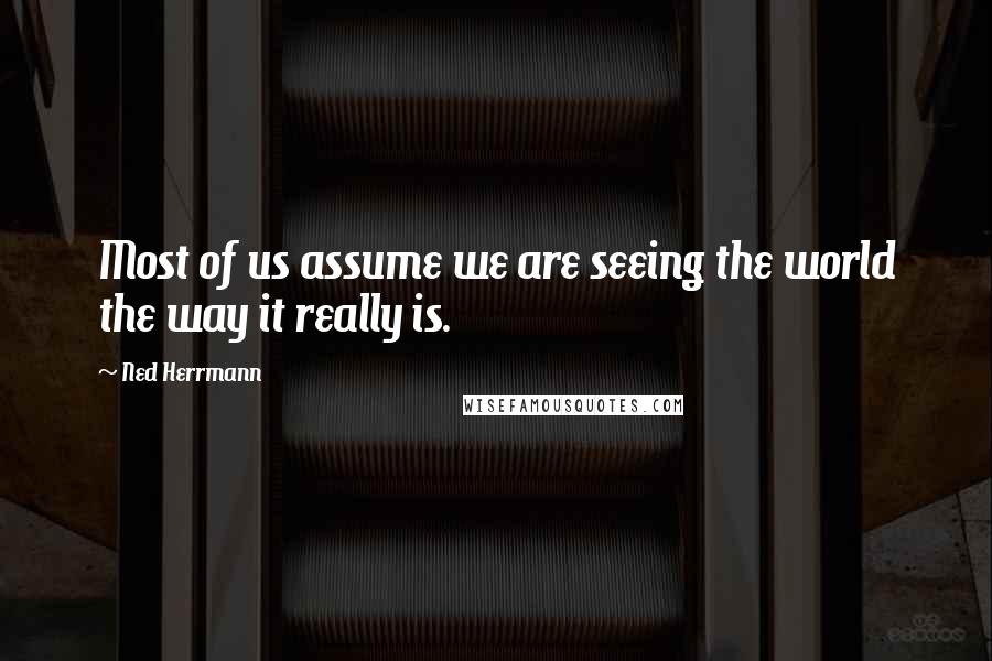 Ned Herrmann Quotes: Most of us assume we are seeing the world the way it really is.