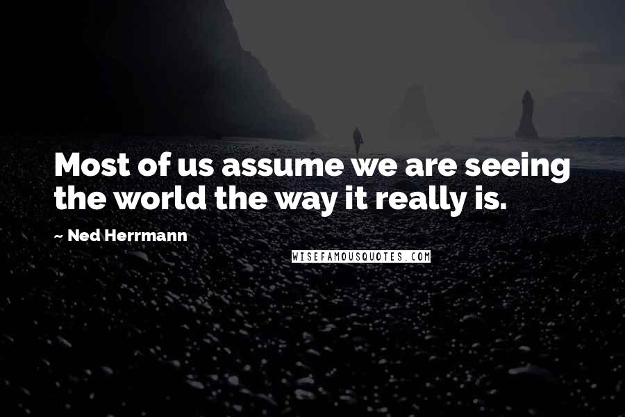 Ned Herrmann Quotes: Most of us assume we are seeing the world the way it really is.