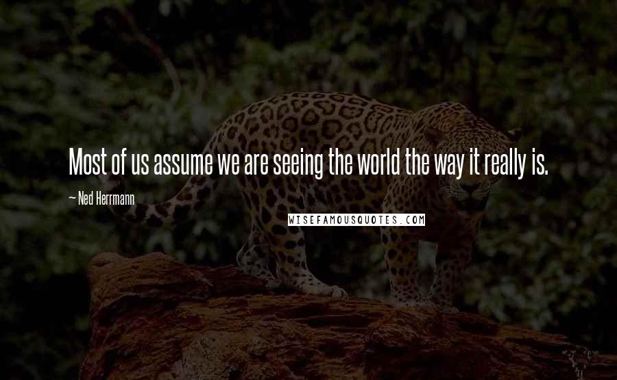 Ned Herrmann Quotes: Most of us assume we are seeing the world the way it really is.