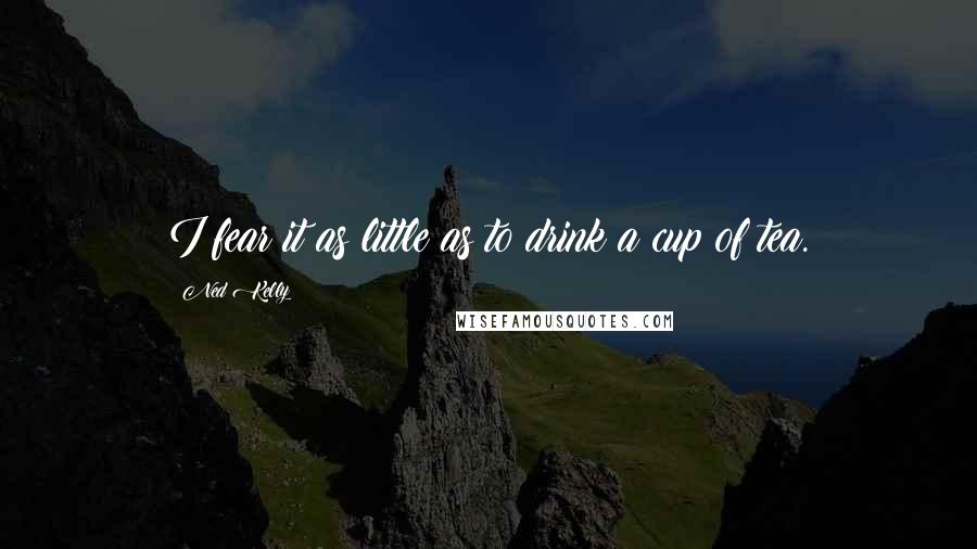 Ned Kelly Quotes: I fear it as little as to drink a cup of tea.