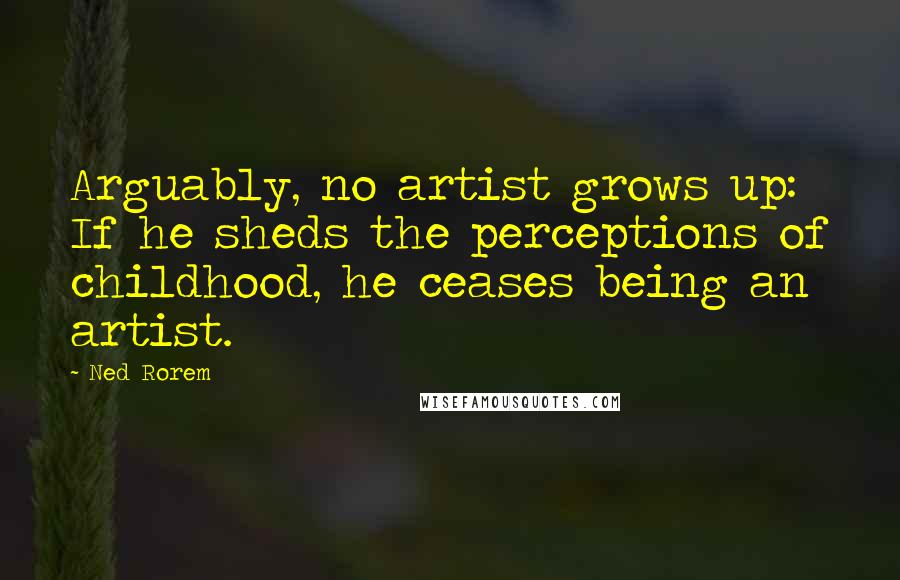 Ned Rorem Quotes: Arguably, no artist grows up: If he sheds the perceptions of childhood, he ceases being an artist.