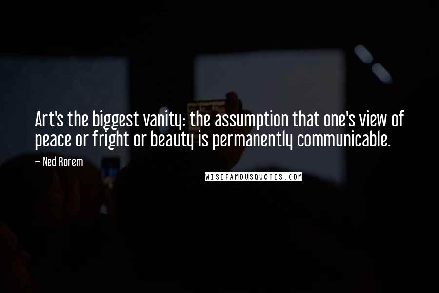 Ned Rorem Quotes: Art's the biggest vanity: the assumption that one's view of peace or fright or beauty is permanently communicable.