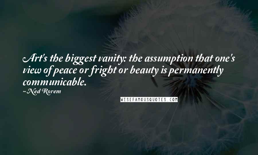 Ned Rorem Quotes: Art's the biggest vanity: the assumption that one's view of peace or fright or beauty is permanently communicable.