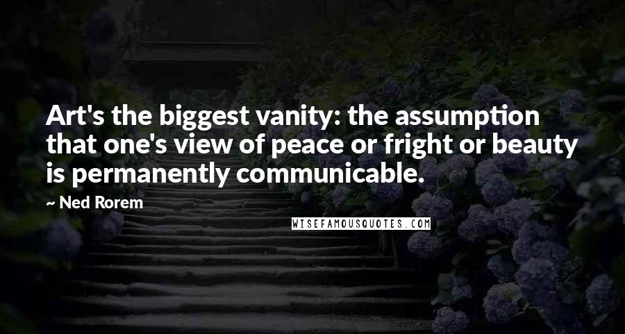 Ned Rorem Quotes: Art's the biggest vanity: the assumption that one's view of peace or fright or beauty is permanently communicable.