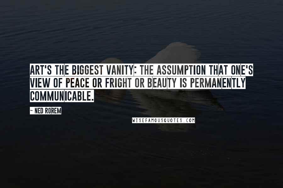 Ned Rorem Quotes: Art's the biggest vanity: the assumption that one's view of peace or fright or beauty is permanently communicable.