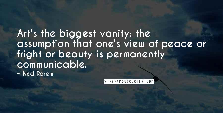 Ned Rorem Quotes: Art's the biggest vanity: the assumption that one's view of peace or fright or beauty is permanently communicable.