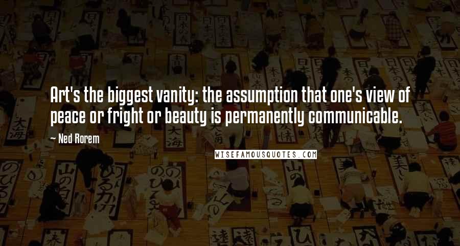 Ned Rorem Quotes: Art's the biggest vanity: the assumption that one's view of peace or fright or beauty is permanently communicable.