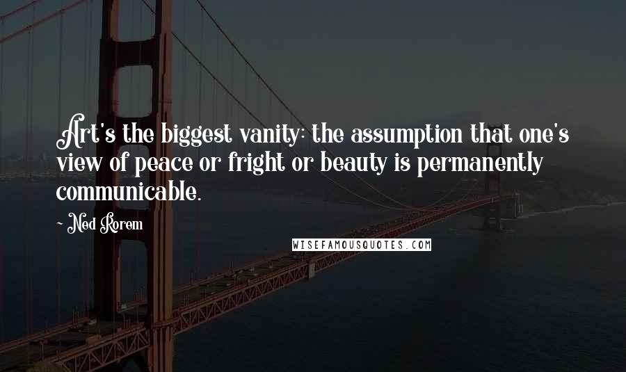 Ned Rorem Quotes: Art's the biggest vanity: the assumption that one's view of peace or fright or beauty is permanently communicable.