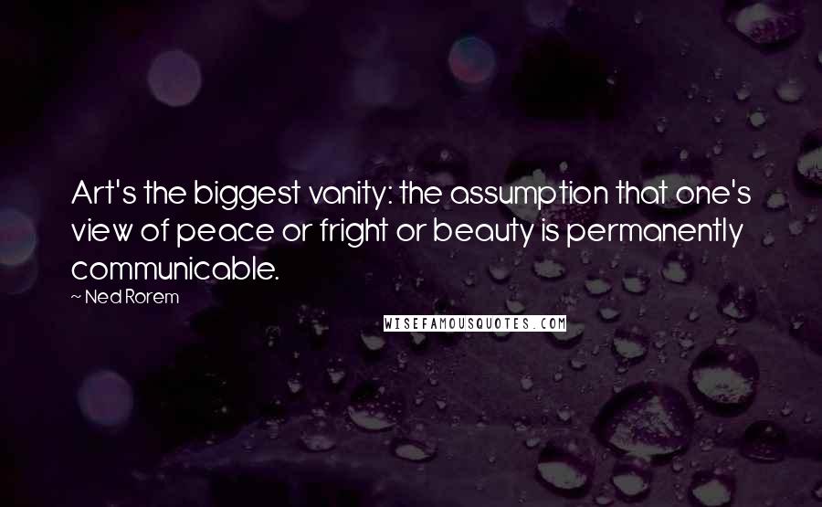 Ned Rorem Quotes: Art's the biggest vanity: the assumption that one's view of peace or fright or beauty is permanently communicable.