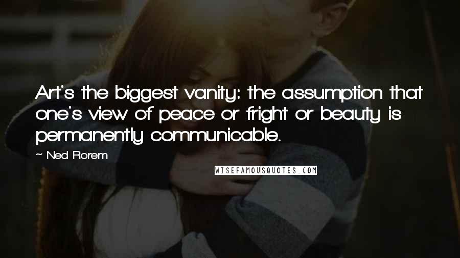 Ned Rorem Quotes: Art's the biggest vanity: the assumption that one's view of peace or fright or beauty is permanently communicable.