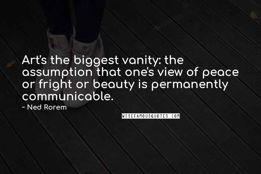 Ned Rorem Quotes: Art's the biggest vanity: the assumption that one's view of peace or fright or beauty is permanently communicable.