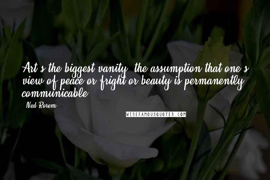 Ned Rorem Quotes: Art's the biggest vanity: the assumption that one's view of peace or fright or beauty is permanently communicable.