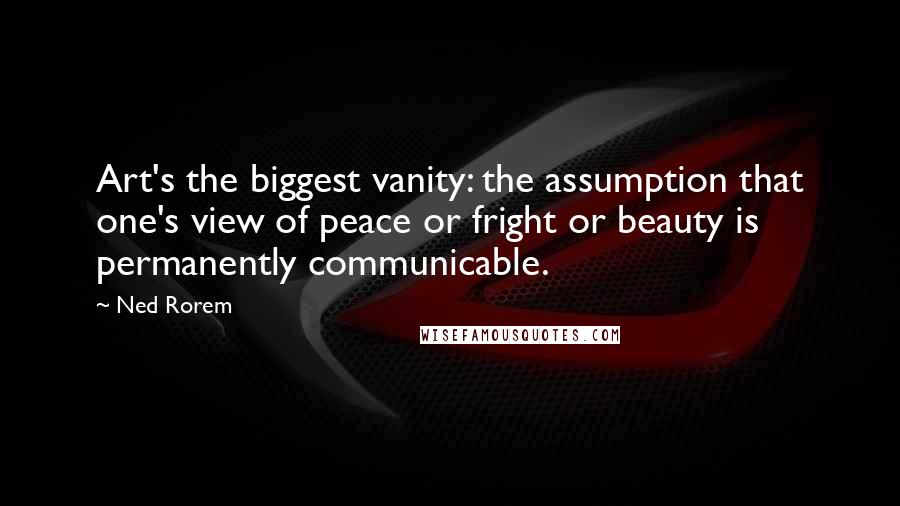 Ned Rorem Quotes: Art's the biggest vanity: the assumption that one's view of peace or fright or beauty is permanently communicable.