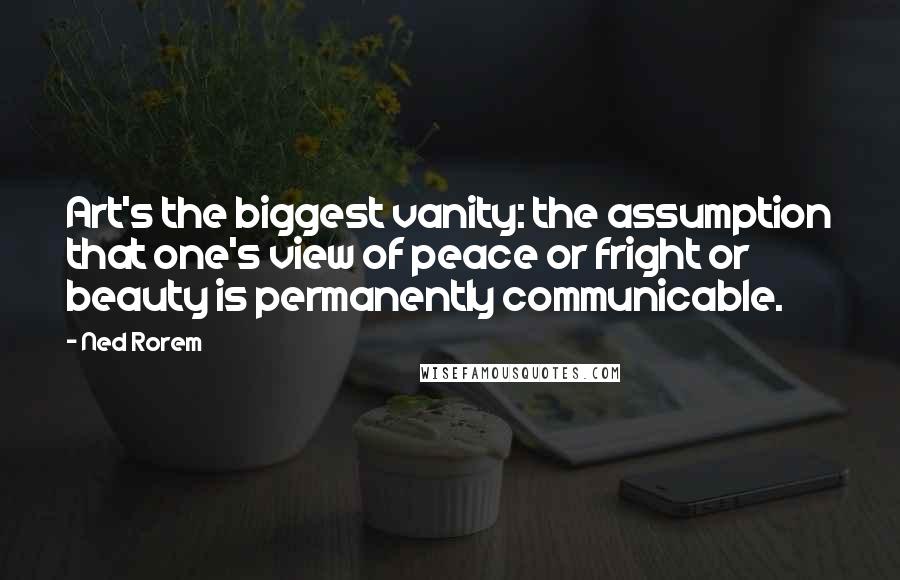 Ned Rorem Quotes: Art's the biggest vanity: the assumption that one's view of peace or fright or beauty is permanently communicable.