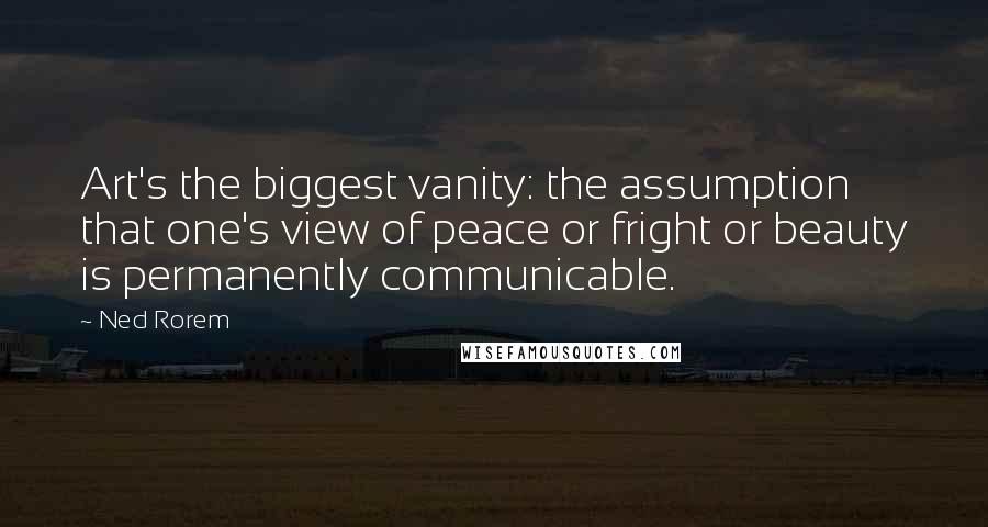 Ned Rorem Quotes: Art's the biggest vanity: the assumption that one's view of peace or fright or beauty is permanently communicable.