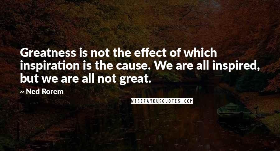 Ned Rorem Quotes: Greatness is not the effect of which inspiration is the cause. We are all inspired, but we are all not great.