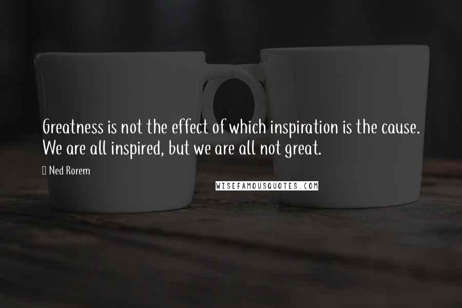 Ned Rorem Quotes: Greatness is not the effect of which inspiration is the cause. We are all inspired, but we are all not great.