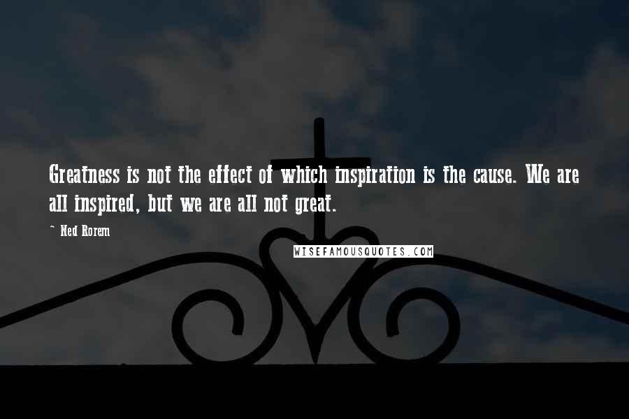 Ned Rorem Quotes: Greatness is not the effect of which inspiration is the cause. We are all inspired, but we are all not great.