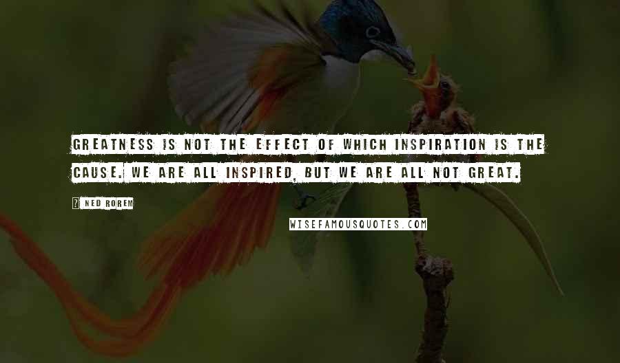 Ned Rorem Quotes: Greatness is not the effect of which inspiration is the cause. We are all inspired, but we are all not great.