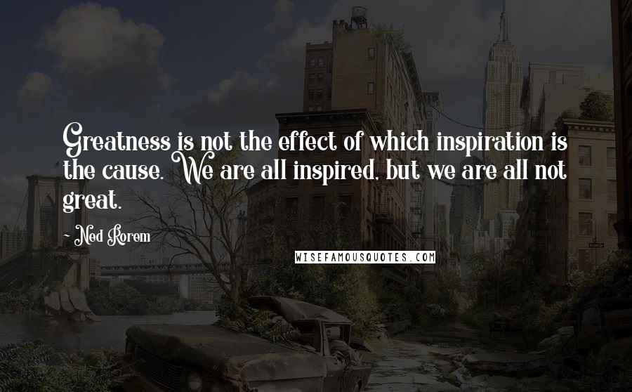 Ned Rorem Quotes: Greatness is not the effect of which inspiration is the cause. We are all inspired, but we are all not great.