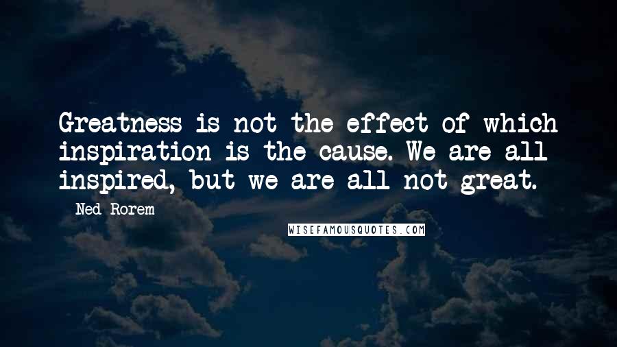 Ned Rorem Quotes: Greatness is not the effect of which inspiration is the cause. We are all inspired, but we are all not great.