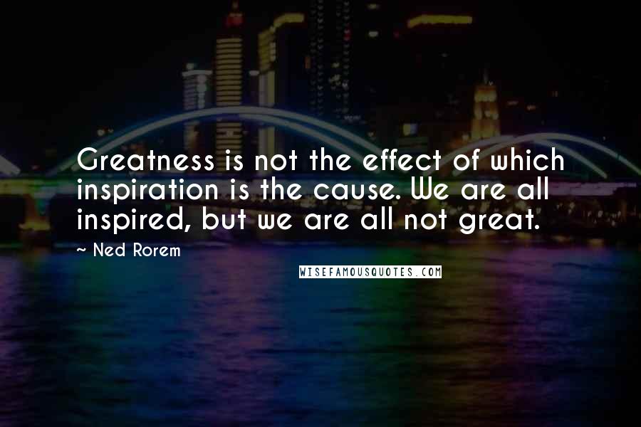Ned Rorem Quotes: Greatness is not the effect of which inspiration is the cause. We are all inspired, but we are all not great.
