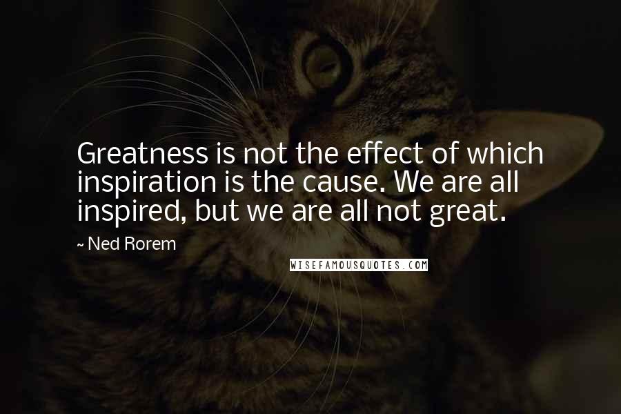 Ned Rorem Quotes: Greatness is not the effect of which inspiration is the cause. We are all inspired, but we are all not great.