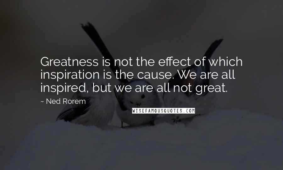 Ned Rorem Quotes: Greatness is not the effect of which inspiration is the cause. We are all inspired, but we are all not great.