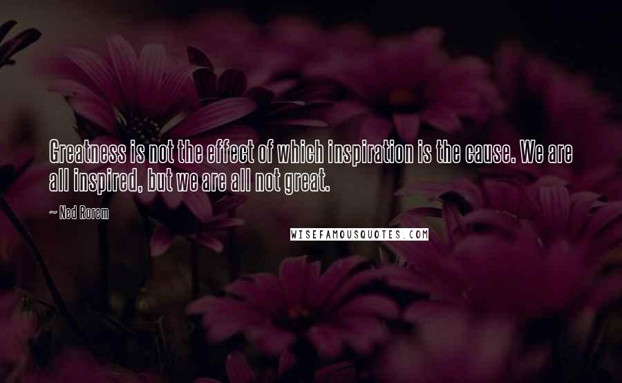Ned Rorem Quotes: Greatness is not the effect of which inspiration is the cause. We are all inspired, but we are all not great.