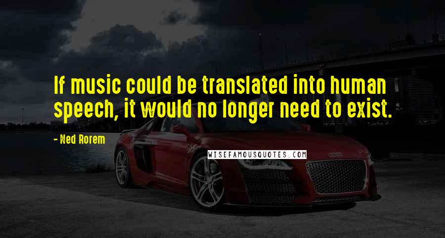 Ned Rorem Quotes: If music could be translated into human speech, it would no longer need to exist.