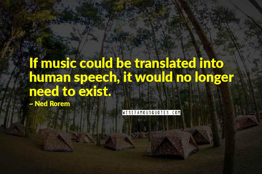 Ned Rorem Quotes: If music could be translated into human speech, it would no longer need to exist.