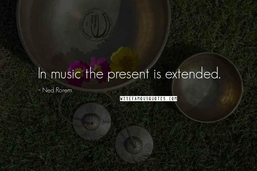 Ned Rorem Quotes: In music the present is extended.