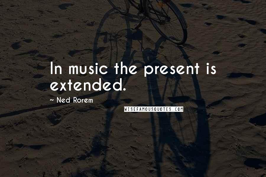 Ned Rorem Quotes: In music the present is extended.