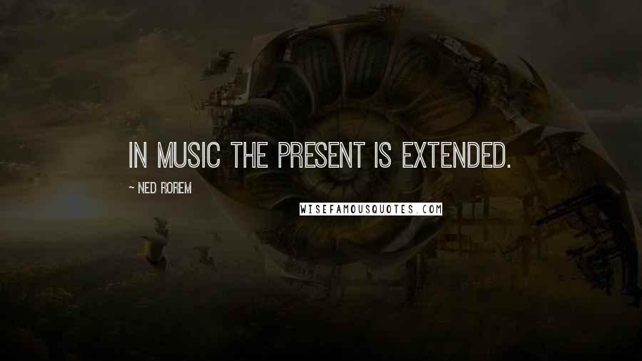 Ned Rorem Quotes: In music the present is extended.