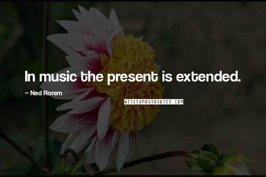 Ned Rorem Quotes: In music the present is extended.